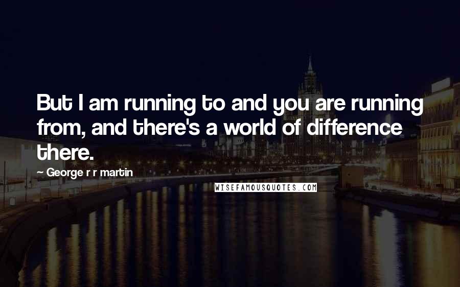 George R R Martin Quotes: But I am running to and you are running from, and there's a world of difference there.