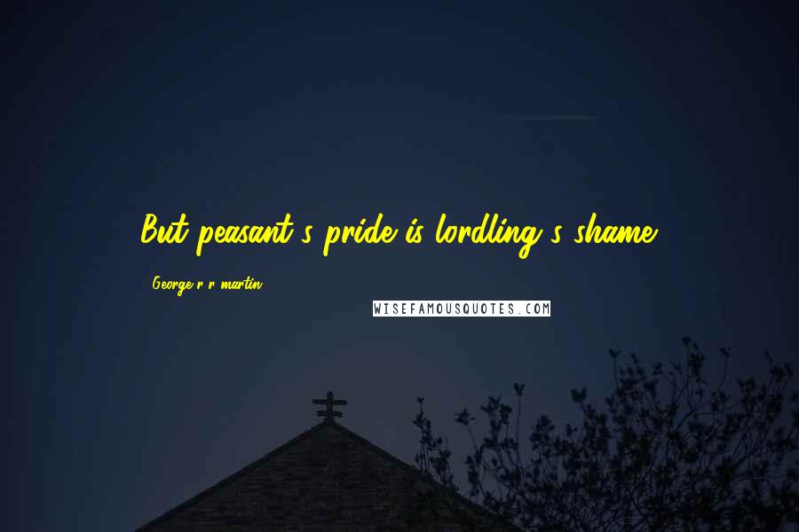George R R Martin Quotes: But peasant's pride is lordling's shame.