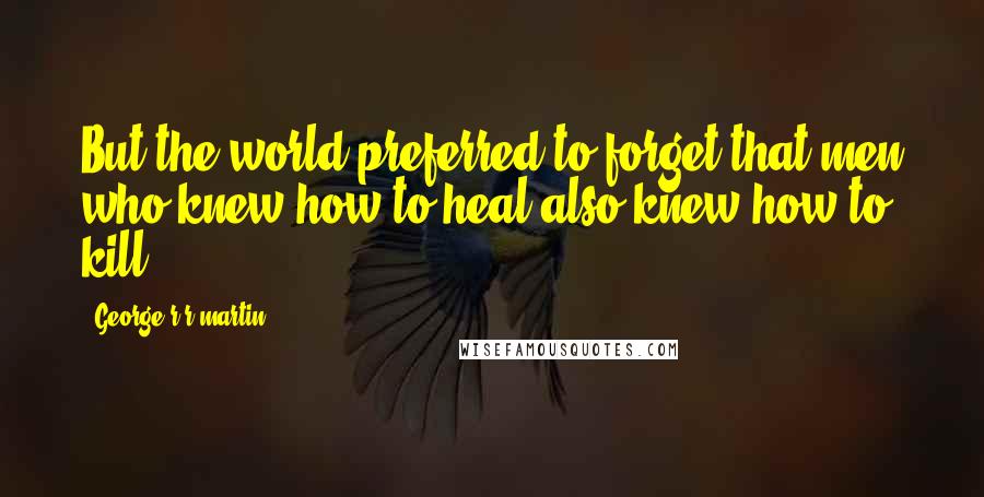 George R R Martin Quotes: But the world preferred to forget that men who knew how to heal also knew how to kill.