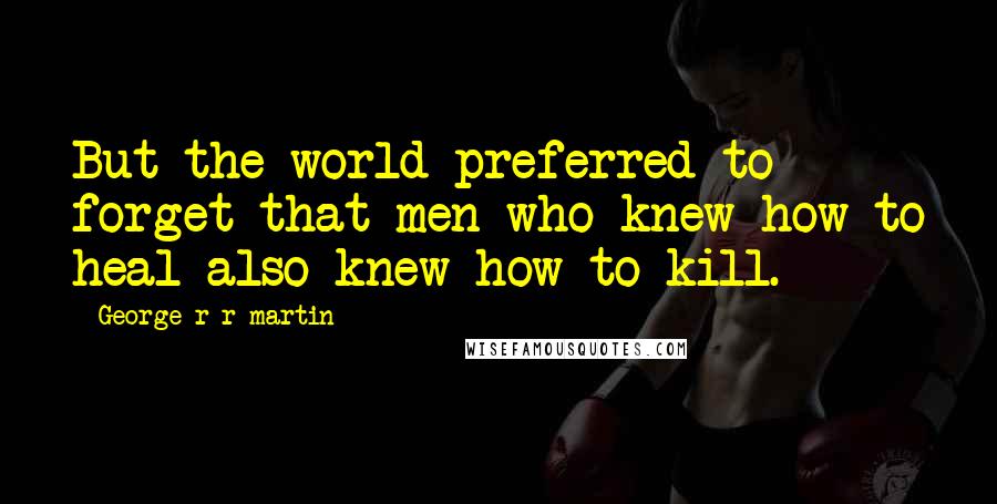 George R R Martin Quotes: But the world preferred to forget that men who knew how to heal also knew how to kill.
