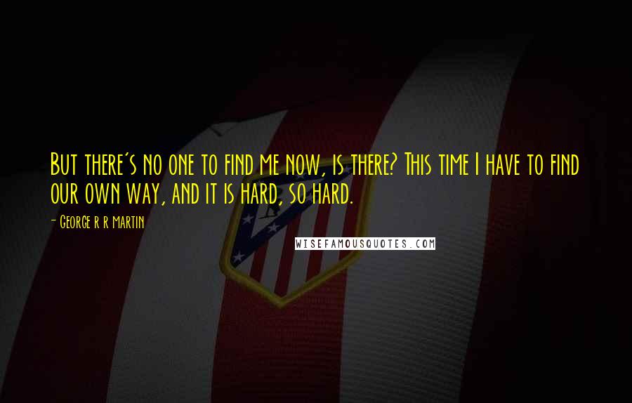 George R R Martin Quotes: But there's no one to find me now, is there? This time I have to find our own way, and it is hard, so hard.