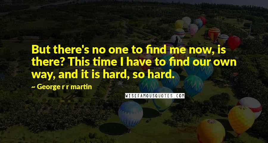 George R R Martin Quotes: But there's no one to find me now, is there? This time I have to find our own way, and it is hard, so hard.