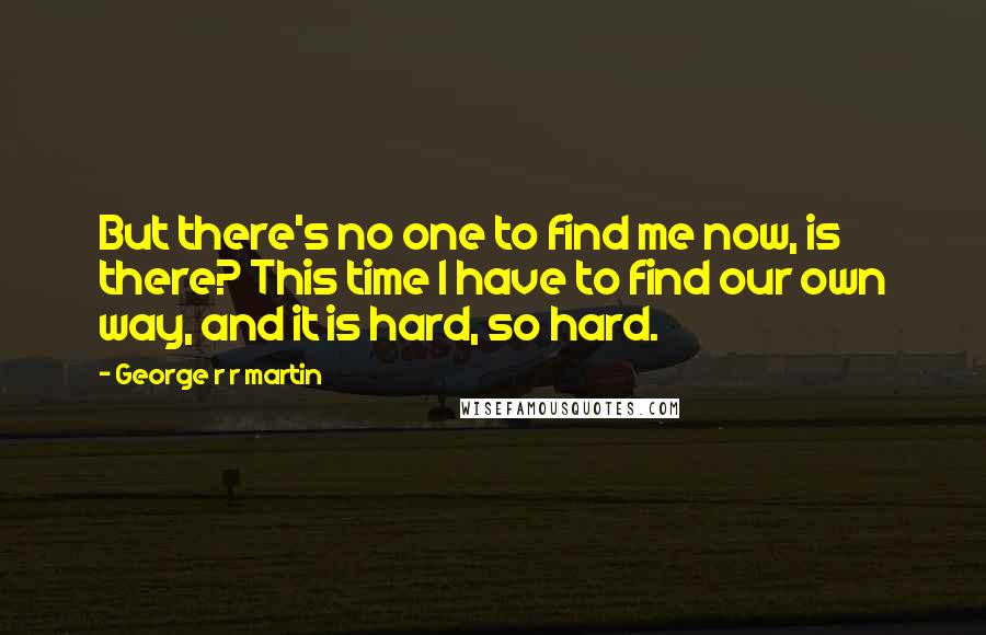 George R R Martin Quotes: But there's no one to find me now, is there? This time I have to find our own way, and it is hard, so hard.