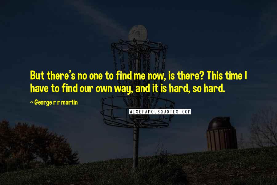 George R R Martin Quotes: But there's no one to find me now, is there? This time I have to find our own way, and it is hard, so hard.