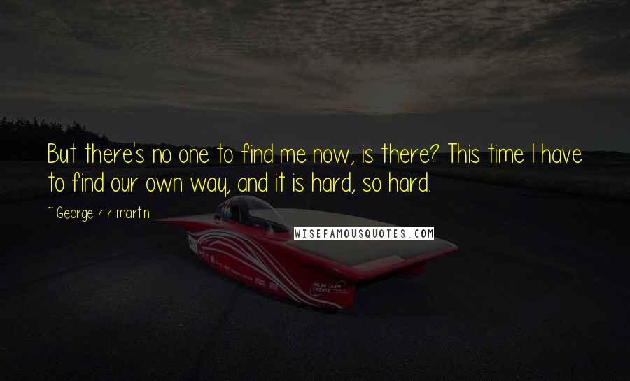 George R R Martin Quotes: But there's no one to find me now, is there? This time I have to find our own way, and it is hard, so hard.