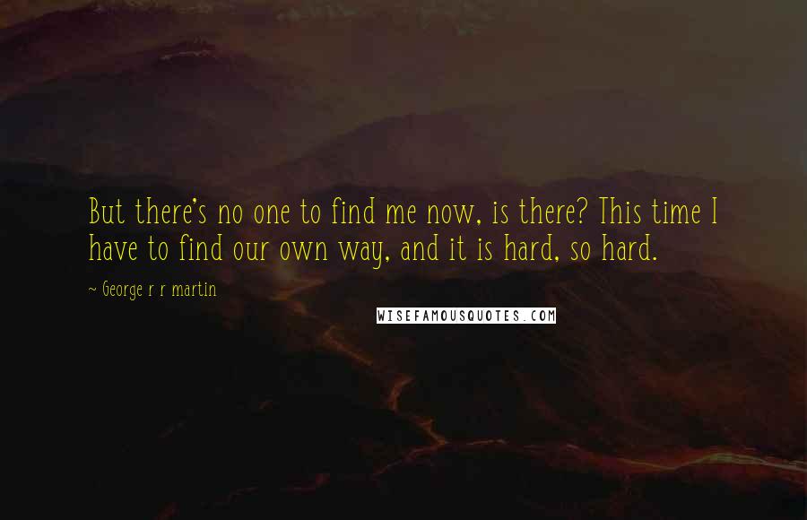 George R R Martin Quotes: But there's no one to find me now, is there? This time I have to find our own way, and it is hard, so hard.