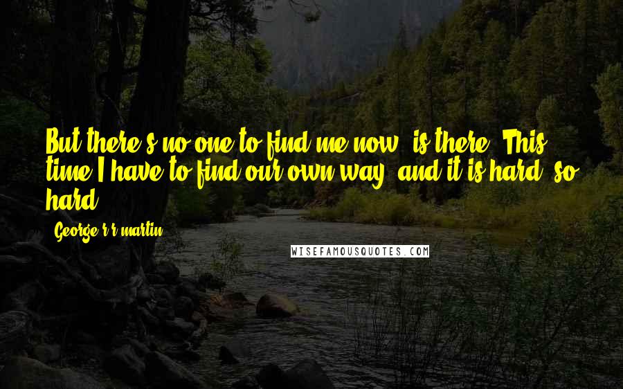 George R R Martin Quotes: But there's no one to find me now, is there? This time I have to find our own way, and it is hard, so hard.