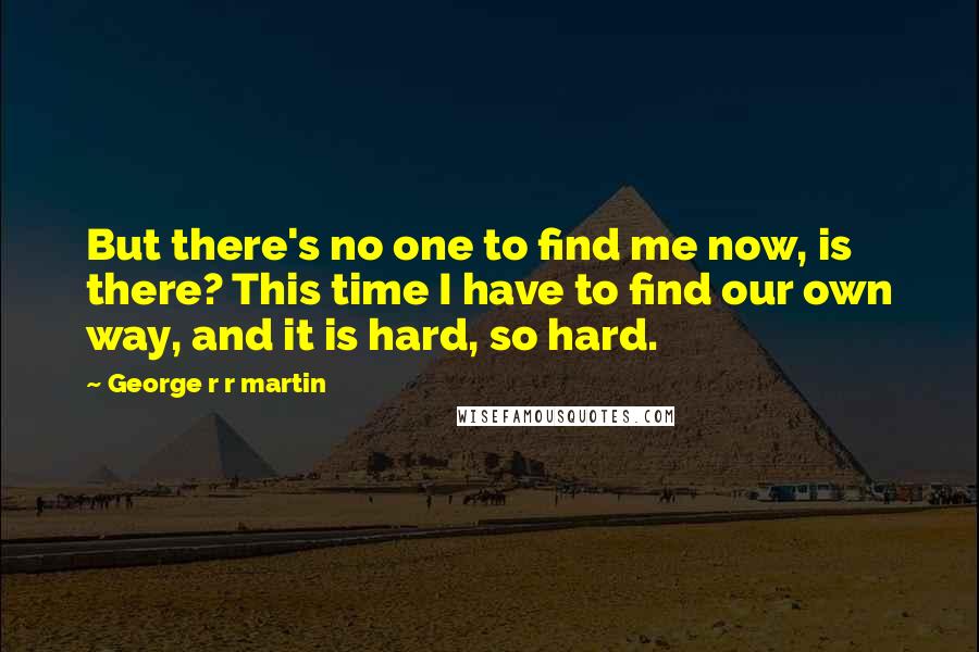 George R R Martin Quotes: But there's no one to find me now, is there? This time I have to find our own way, and it is hard, so hard.