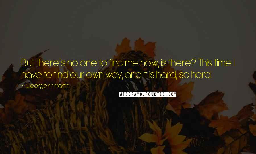 George R R Martin Quotes: But there's no one to find me now, is there? This time I have to find our own way, and it is hard, so hard.