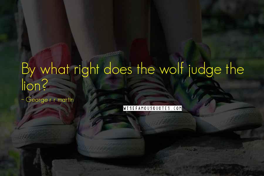 George R R Martin Quotes: By what right does the wolf judge the lion?