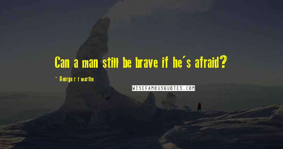 George R R Martin Quotes: Can a man still be brave if he's afraid?