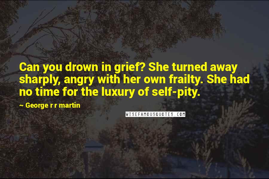 George R R Martin Quotes: Can you drown in grief? She turned away sharply, angry with her own frailty. She had no time for the luxury of self-pity.