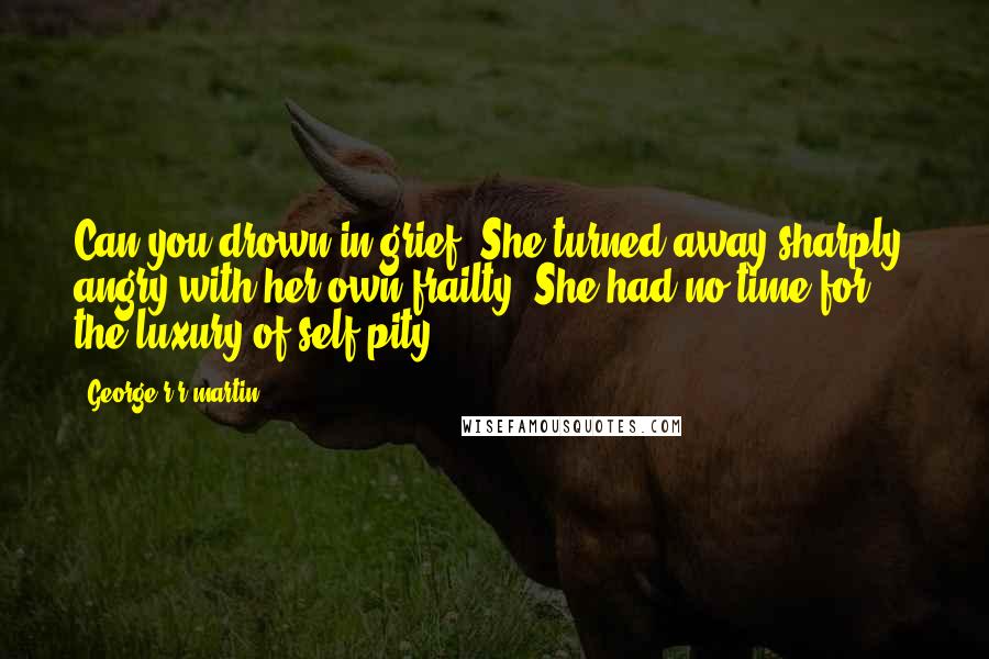 George R R Martin Quotes: Can you drown in grief? She turned away sharply, angry with her own frailty. She had no time for the luxury of self-pity.