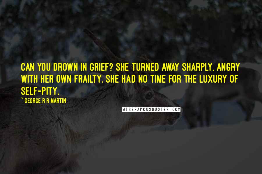 George R R Martin Quotes: Can you drown in grief? She turned away sharply, angry with her own frailty. She had no time for the luxury of self-pity.