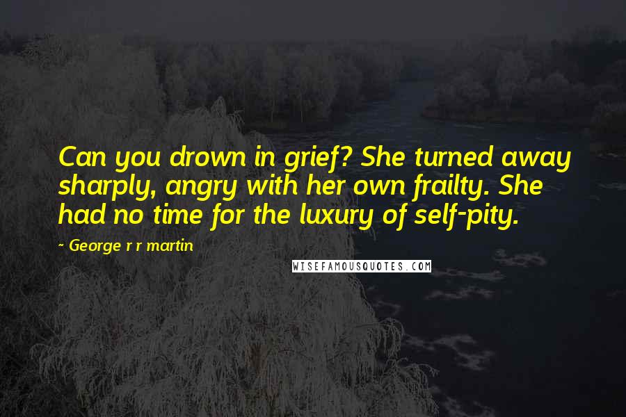 George R R Martin Quotes: Can you drown in grief? She turned away sharply, angry with her own frailty. She had no time for the luxury of self-pity.
