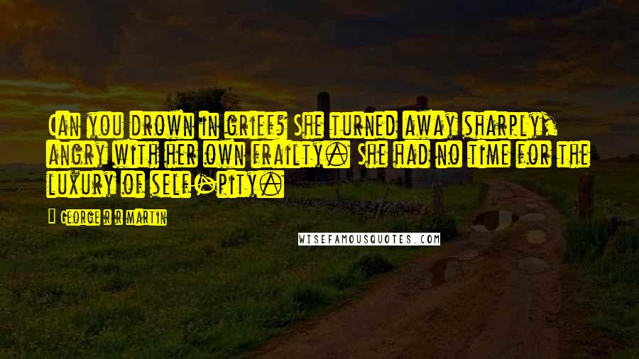 George R R Martin Quotes: Can you drown in grief? She turned away sharply, angry with her own frailty. She had no time for the luxury of self-pity.