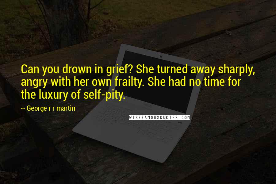 George R R Martin Quotes: Can you drown in grief? She turned away sharply, angry with her own frailty. She had no time for the luxury of self-pity.