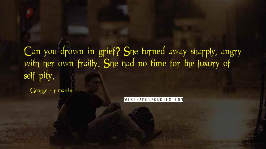 George R R Martin Quotes: Can you drown in grief? She turned away sharply, angry with her own frailty. She had no time for the luxury of self-pity.