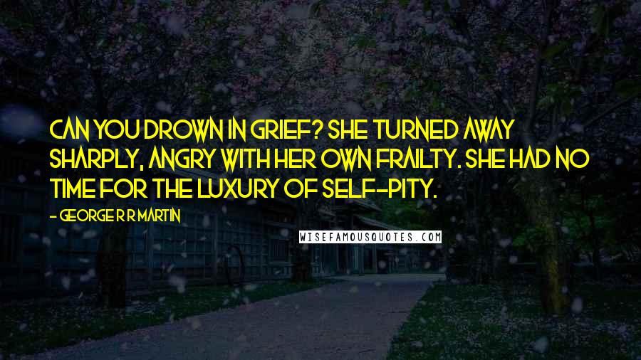 George R R Martin Quotes: Can you drown in grief? She turned away sharply, angry with her own frailty. She had no time for the luxury of self-pity.