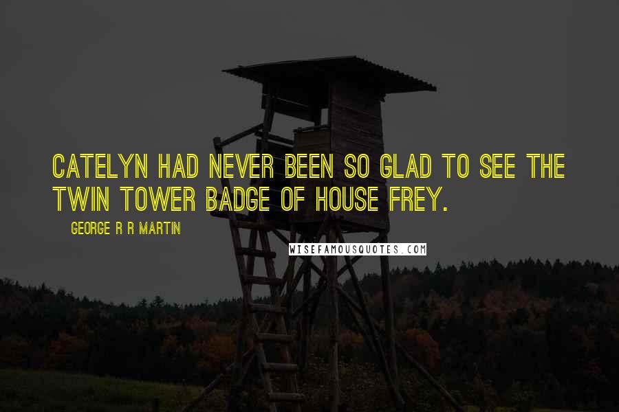 George R R Martin Quotes: Catelyn had never been so glad to see the twin tower badge of House Frey.