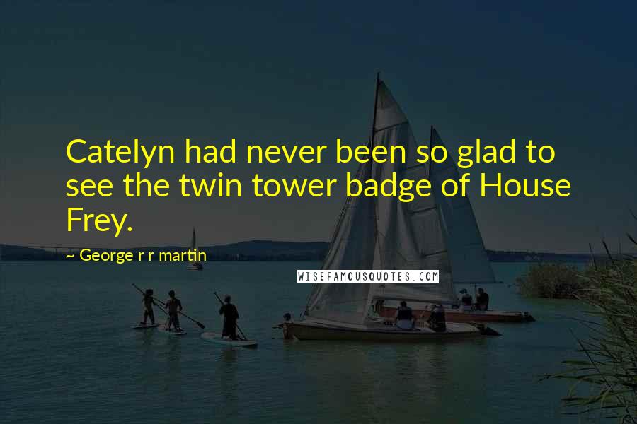 George R R Martin Quotes: Catelyn had never been so glad to see the twin tower badge of House Frey.