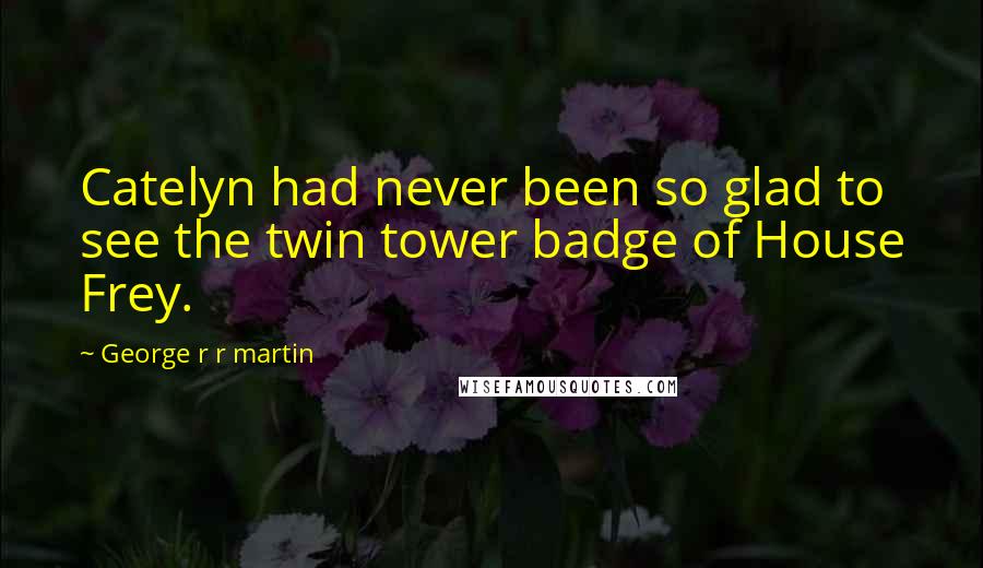 George R R Martin Quotes: Catelyn had never been so glad to see the twin tower badge of House Frey.