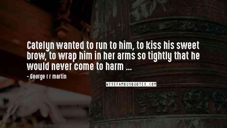 George R R Martin Quotes: Catelyn wanted to run to him, to kiss his sweet brow, to wrap him in her arms so tightly that he would never come to harm ...