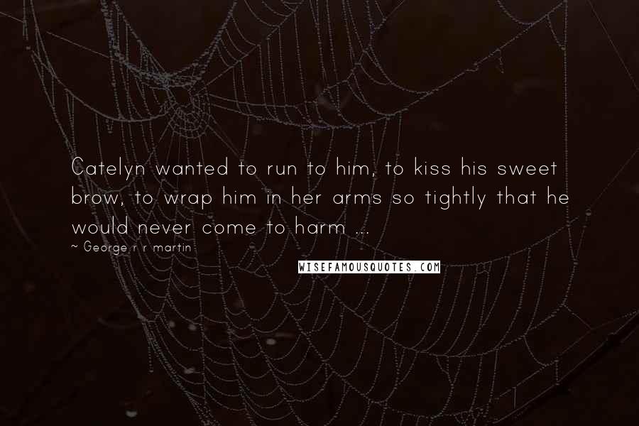 George R R Martin Quotes: Catelyn wanted to run to him, to kiss his sweet brow, to wrap him in her arms so tightly that he would never come to harm ...