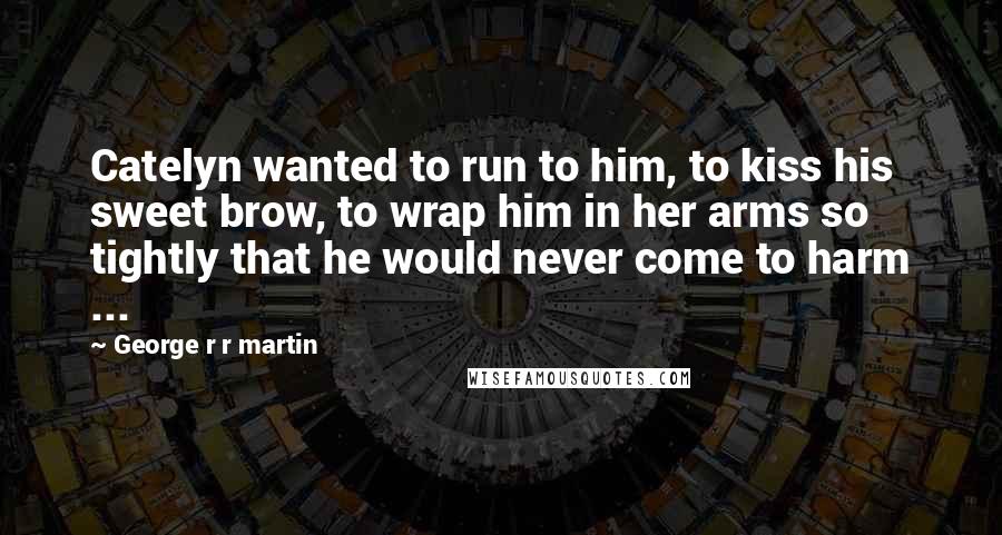 George R R Martin Quotes: Catelyn wanted to run to him, to kiss his sweet brow, to wrap him in her arms so tightly that he would never come to harm ...