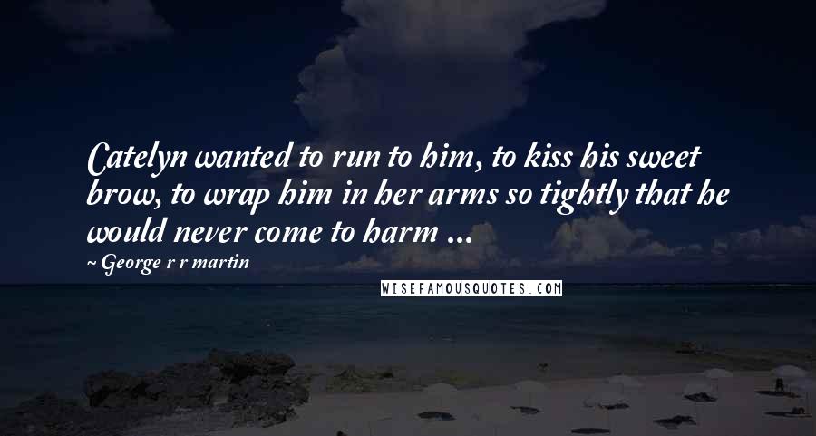 George R R Martin Quotes: Catelyn wanted to run to him, to kiss his sweet brow, to wrap him in her arms so tightly that he would never come to harm ...