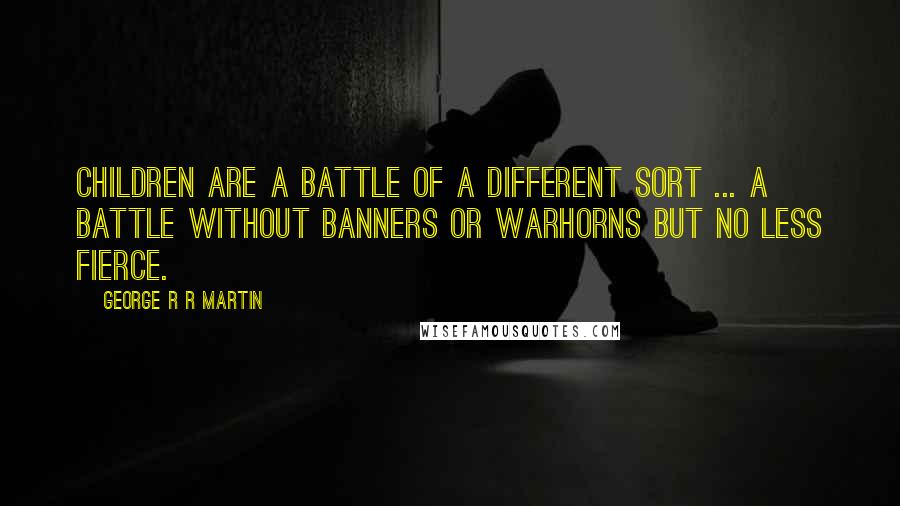 George R R Martin Quotes: Children are a battle of a different sort ... A battle without banners or warhorns but no less fierce.