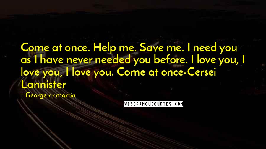 George R R Martin Quotes: Come at once. Help me. Save me. I need you as I have never needed you before. I love you, I love you, I love you. Come at once-Cersei Lannister