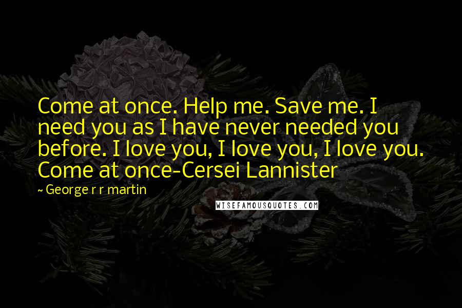 George R R Martin Quotes: Come at once. Help me. Save me. I need you as I have never needed you before. I love you, I love you, I love you. Come at once-Cersei Lannister