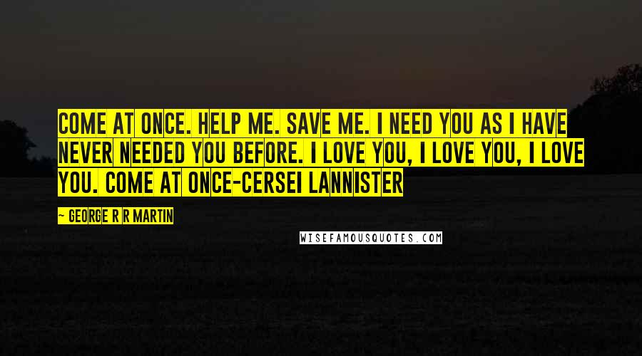 George R R Martin Quotes: Come at once. Help me. Save me. I need you as I have never needed you before. I love you, I love you, I love you. Come at once-Cersei Lannister