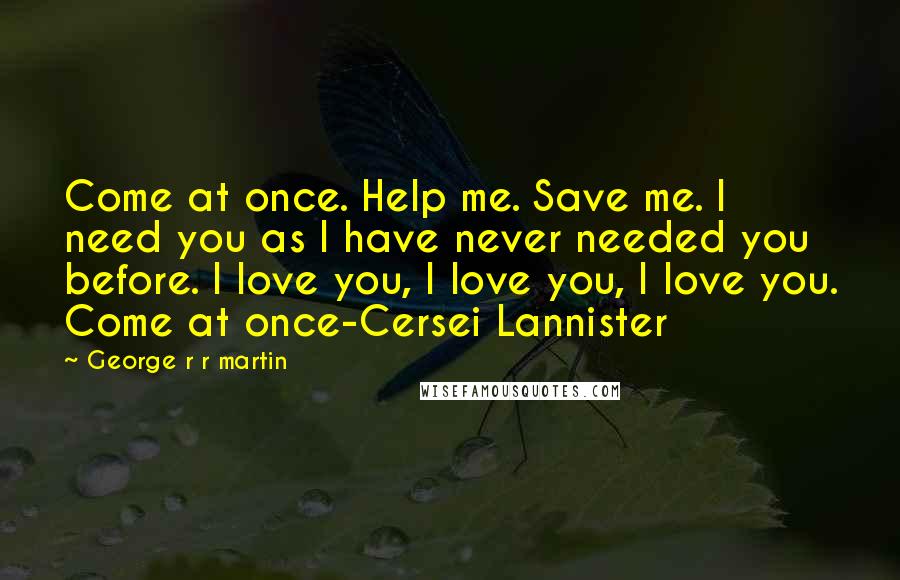 George R R Martin Quotes: Come at once. Help me. Save me. I need you as I have never needed you before. I love you, I love you, I love you. Come at once-Cersei Lannister