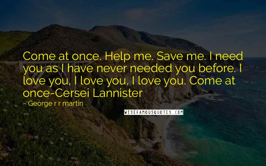 George R R Martin Quotes: Come at once. Help me. Save me. I need you as I have never needed you before. I love you, I love you, I love you. Come at once-Cersei Lannister