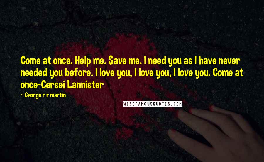 George R R Martin Quotes: Come at once. Help me. Save me. I need you as I have never needed you before. I love you, I love you, I love you. Come at once-Cersei Lannister