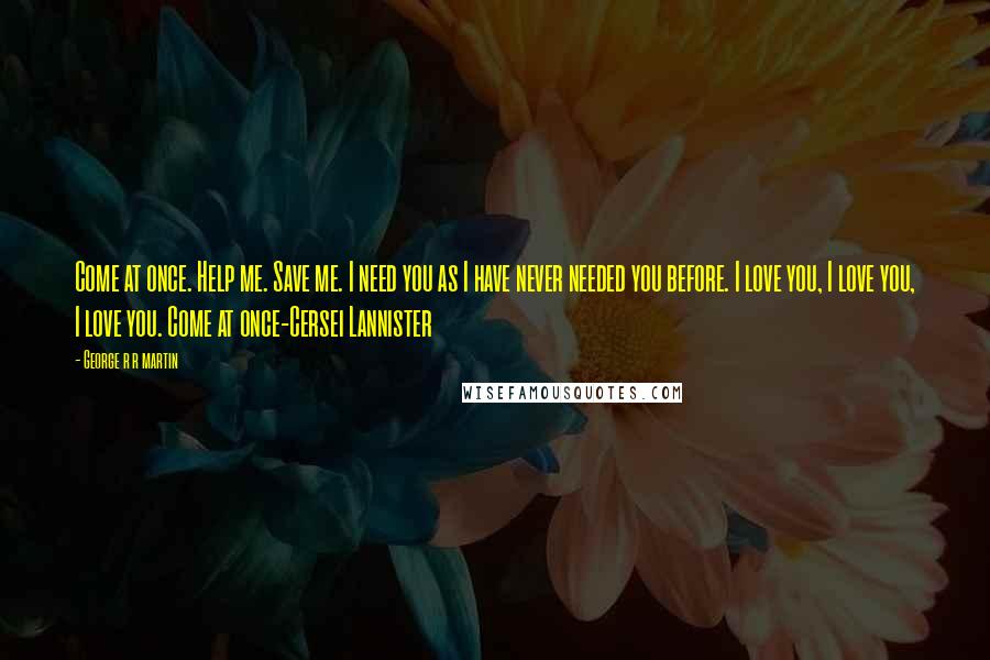 George R R Martin Quotes: Come at once. Help me. Save me. I need you as I have never needed you before. I love you, I love you, I love you. Come at once-Cersei Lannister