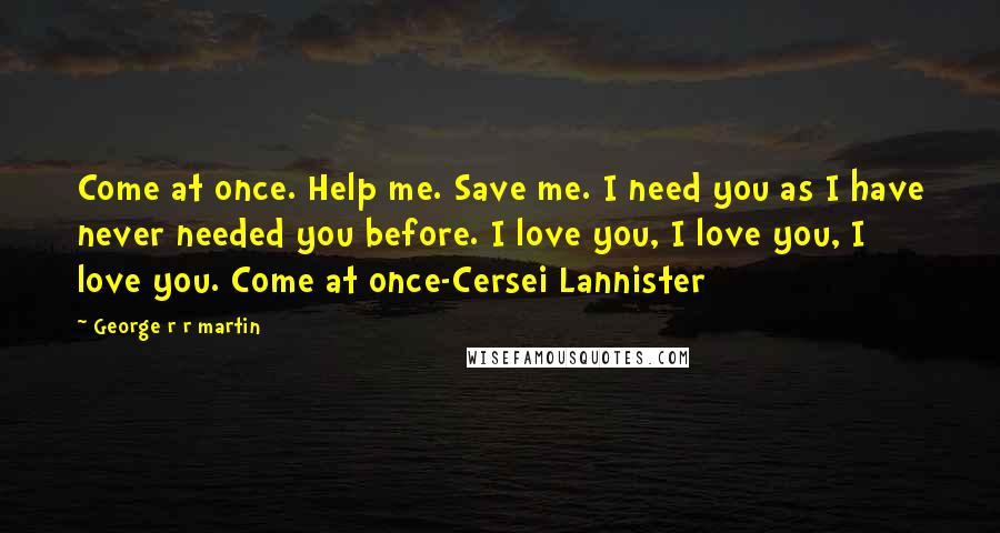 George R R Martin Quotes: Come at once. Help me. Save me. I need you as I have never needed you before. I love you, I love you, I love you. Come at once-Cersei Lannister