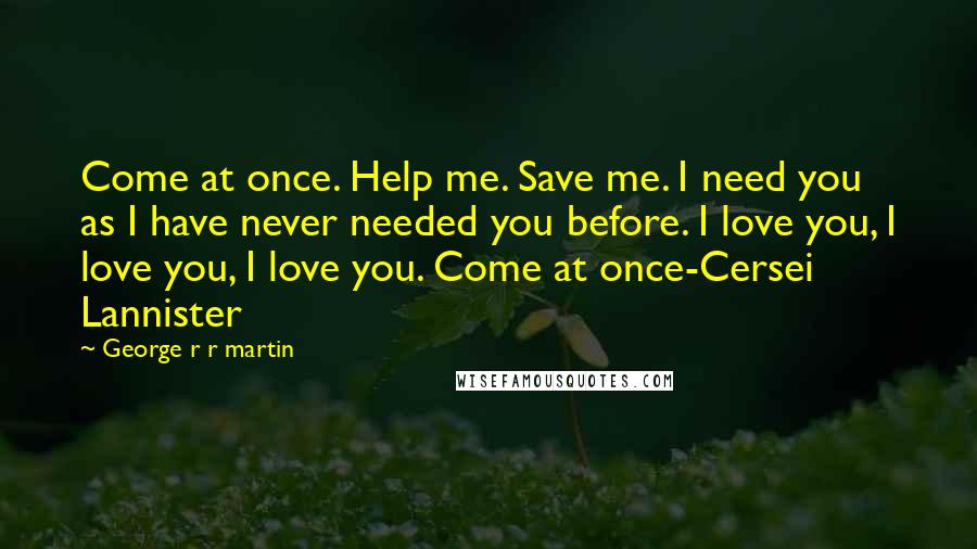 George R R Martin Quotes: Come at once. Help me. Save me. I need you as I have never needed you before. I love you, I love you, I love you. Come at once-Cersei Lannister