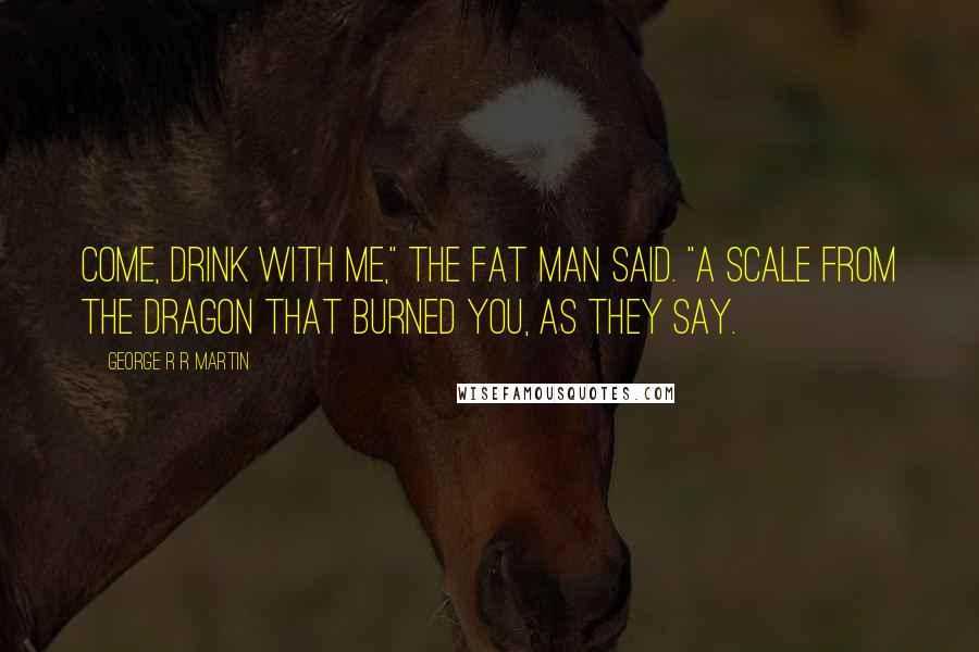 George R R Martin Quotes: Come, drink with me," the fat man said. "A scale from the dragon that burned you, as they say.