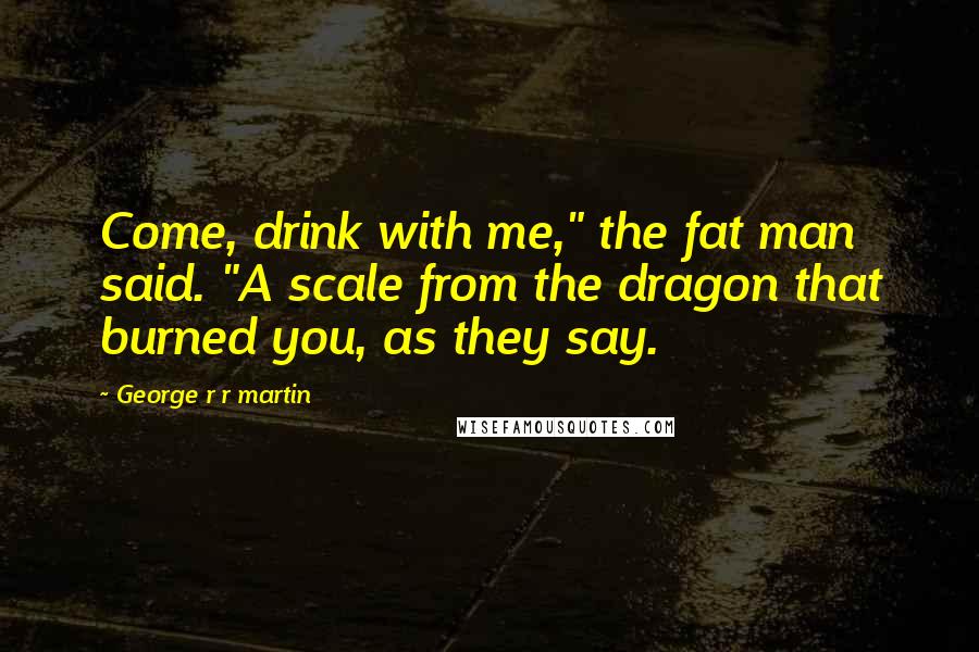 George R R Martin Quotes: Come, drink with me," the fat man said. "A scale from the dragon that burned you, as they say.