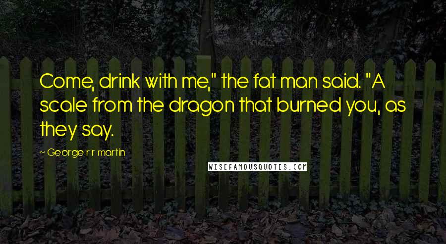 George R R Martin Quotes: Come, drink with me," the fat man said. "A scale from the dragon that burned you, as they say.