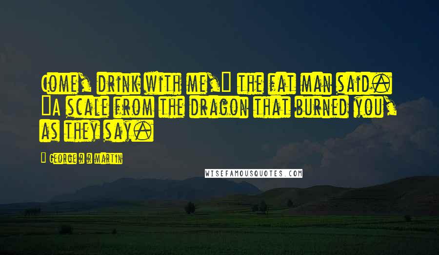 George R R Martin Quotes: Come, drink with me," the fat man said. "A scale from the dragon that burned you, as they say.