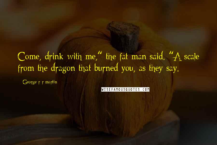 George R R Martin Quotes: Come, drink with me," the fat man said. "A scale from the dragon that burned you, as they say.