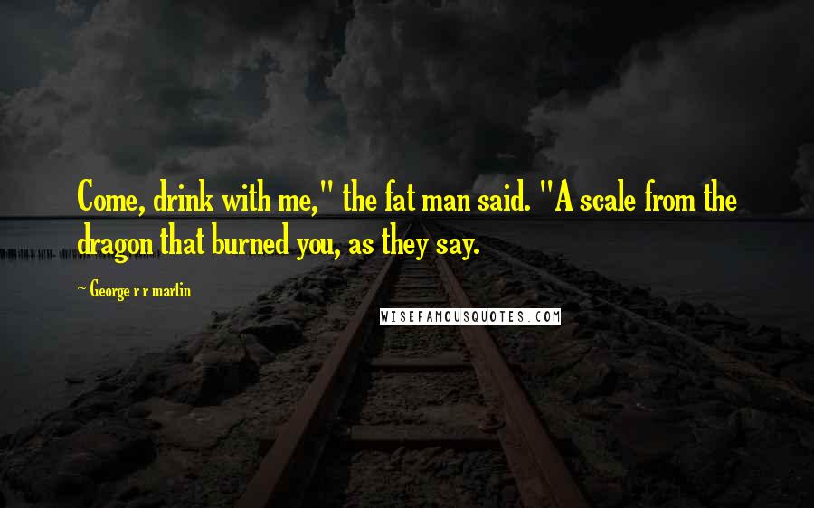 George R R Martin Quotes: Come, drink with me," the fat man said. "A scale from the dragon that burned you, as they say.