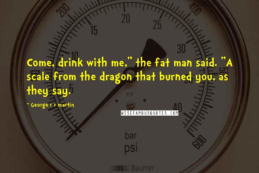 George R R Martin Quotes: Come, drink with me," the fat man said. "A scale from the dragon that burned you, as they say.