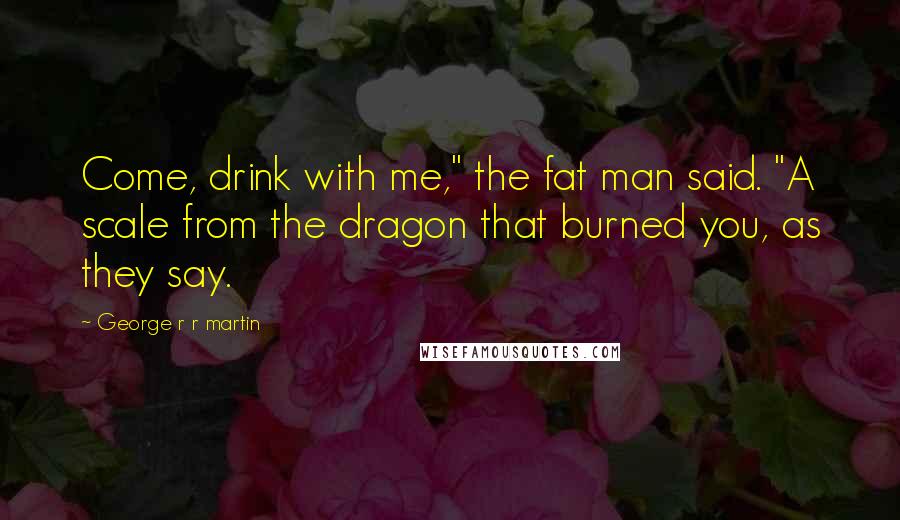 George R R Martin Quotes: Come, drink with me," the fat man said. "A scale from the dragon that burned you, as they say.