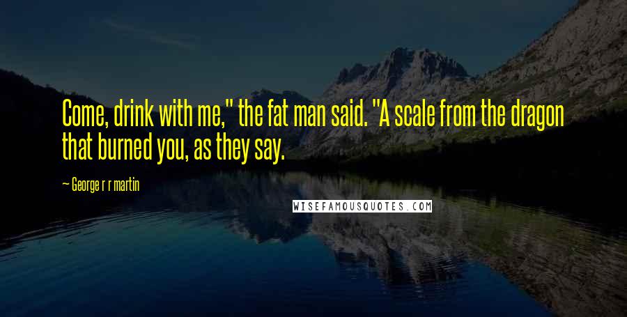 George R R Martin Quotes: Come, drink with me," the fat man said. "A scale from the dragon that burned you, as they say.