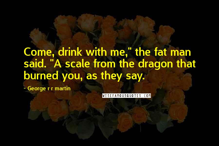 George R R Martin Quotes: Come, drink with me," the fat man said. "A scale from the dragon that burned you, as they say.